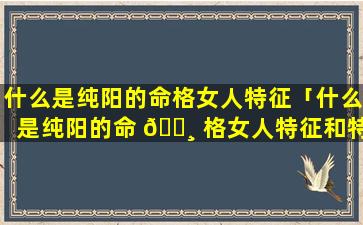 什么是纯阳的命格女人特征「什么是纯阳的命 🌸 格女人特征和特点」